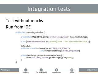 #33rdDegree @DebskiChris
Allegro The New World Improvement WIIFY
Integration tests
Test without mocks
Run from IDE
public class UsersIntegrationTest {
private static Map<String, String> overrideConﬁguration = Maps.newHashMap();
static { overrideConﬁguration.put("property.name", "This was overwritten value"); }
@ClassRule
public static ﬁnal RestServiceStarted DEPLOYED_SERVICE =
new RestServiceStarted(overrideConﬁguration);
private WebTarget getUsersResourceWebTarget() {
return DEPLOYED_SERVICE.getWebTarget().path("users");
}
}
 