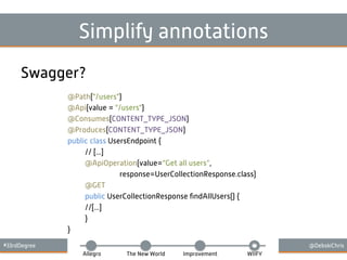 #33rdDegree @DebskiChris
Allegro The New World Improvement WIIFY
Simplify annotations
Swagger?
@Path("/users")
@Api(value = "/users")
@Consumes(CONTENT_TYPE_JSON)
@Produces(CONTENT_TYPE_JSON)
public class UsersEndpoint {
// [...]
@ApiOperation(value=“Get all users”,
response=UserCollectionResponse.class)
@GET
public UserCollectionResponse ﬁndAllUsers() {
//[...]
}
}
 