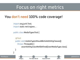 #33rdDegree @DebskiChris
Allegro The New World Improvement WIIFY
Focus on right metrics
import org.junit.Test;
import static net.trajano…
public class MediaTypesTest {
@Test
public void mediaTypesShouldBeValidUtilityClasses()
throws Throwable {
assertUtilityClassWellDeﬁned(UserMediaType.class);
}
}
You don’t need 100% code coverage!
 