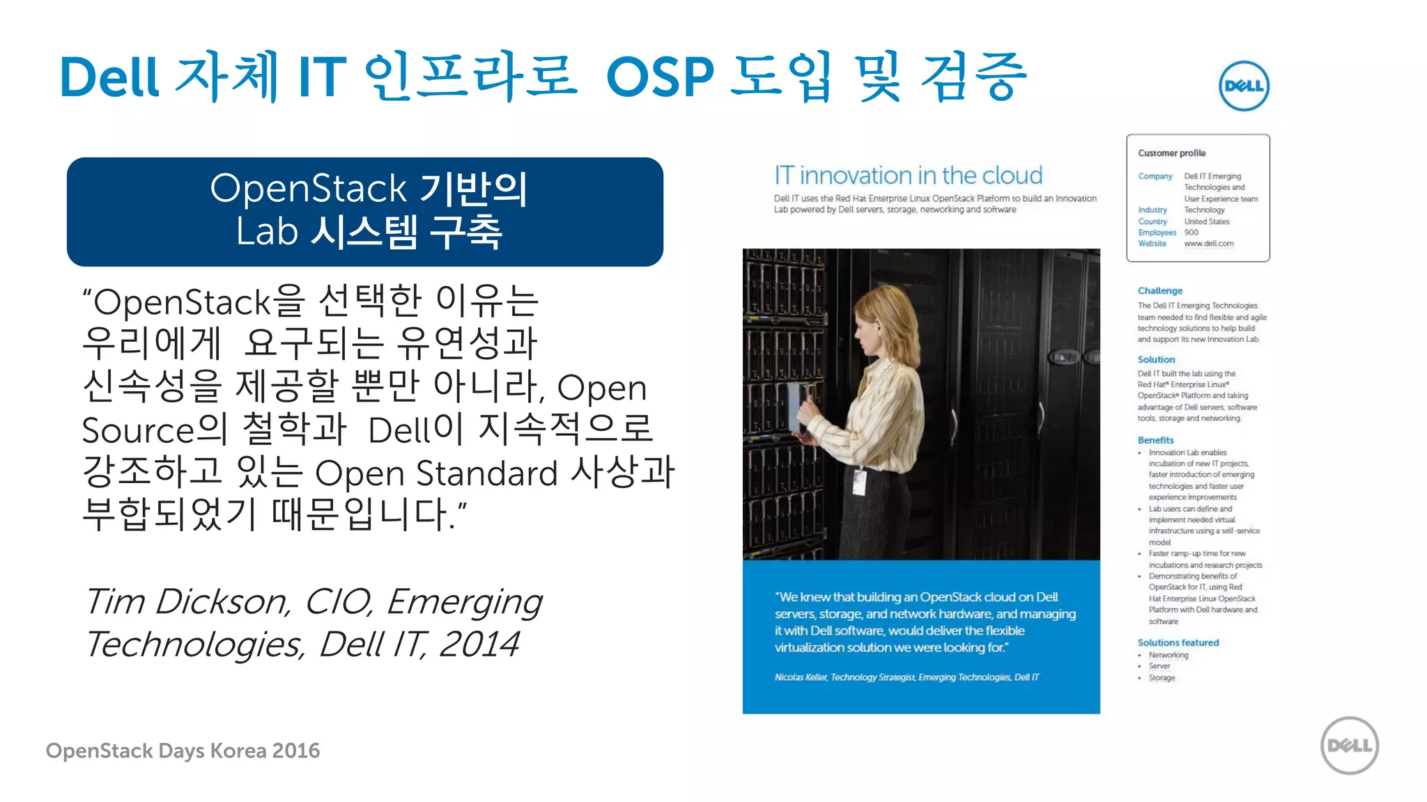 OpenStack Days Korea 2016
Dell 자체 IT 인프라로 OSP 도입 및 검증
OpenStack 기반의
Lab 시스템 구축
“OpenStack을 선택한 이유는
우리에게 요구되는 유연성과
신속성을 제공할 뿐만 아니라, Open
Source의 철학과 Dell이 지속적으로
강조하고 있는 Open Standard 사상과
부합되었기 때문입니다.”
Tim Dickson, CIO, Emerging
Technologies, Dell IT, 2014
 