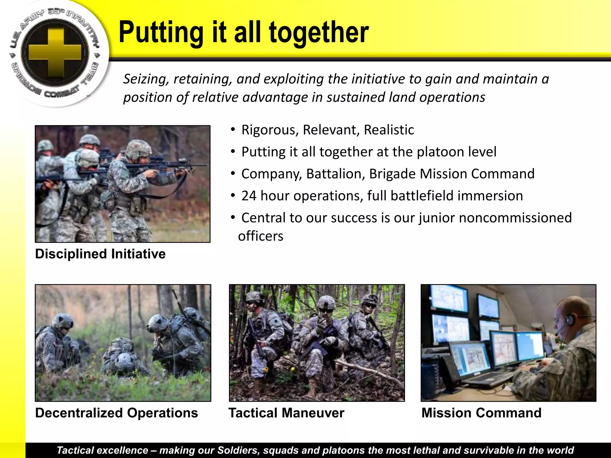 Putting it all together
                Seizing, retaining, and exploiting the initiative to gain and maintain a
                position of relative advantage in sustained land operations

                                      •   Rigorous, Relevant, Realistic
                                      •   Putting it all together at the platoon level
                                      •   Company, Battalion, Brigade Mission Command
                                      •   24 hour operations, full battlefield immersion
                                      •   Central to our success is our junior noncommissioned
                                          officers
Disciplined Initiative




Decentralized Operations              Tactical Maneuver                      Mission Command

   Tactical excellence – making our Soldiers, squads and platoons the most lethal and survivable in the world
 