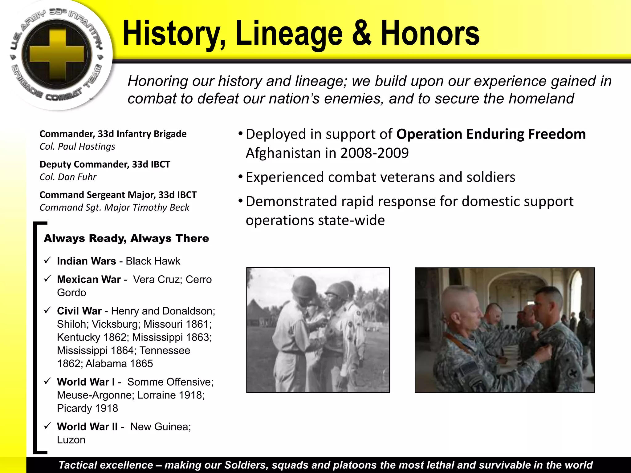 History, Lineage & Honors
                  Honoring our history and lineage; we build upon our experience gained in
                  combat to defeat our nation’s enemies, and to secure the homeland

Commander, 33d Infantry Brigade       • Deployed in support of Operation Enduring Freedom
Col. Paul Hastings
                                        Afghanistan in 2008-2009
Deputy Commander, 33d IBCT
Col. Dan Fuhr                         • Experienced combat veterans and soldiers
Command Sergeant Major, 33d IBCT
Command Sgt. Major Timothy Beck       • Demonstrated rapid response for domestic support
                                        operations state-wide
Always Ready, Always There

 Indian Wars - Black Hawk
 Mexican War - Vera Cruz; Cerro
  Gordo
 Civil War - Henry and Donaldson;
  Shiloh; Vicksburg; Missouri 1861;
  Kentucky 1862; Mississippi 1863;
  Mississippi 1864; Tennessee
  1862; Alabama 1865
 World War I - Somme Offensive;
  Meuse-Argonne; Lorraine 1918;
  Picardy 1918
 World War II - New Guinea;
  Luzon

   Tactical excellence – making our Soldiers, squads and platoons the most lethal and survivable in the world
 