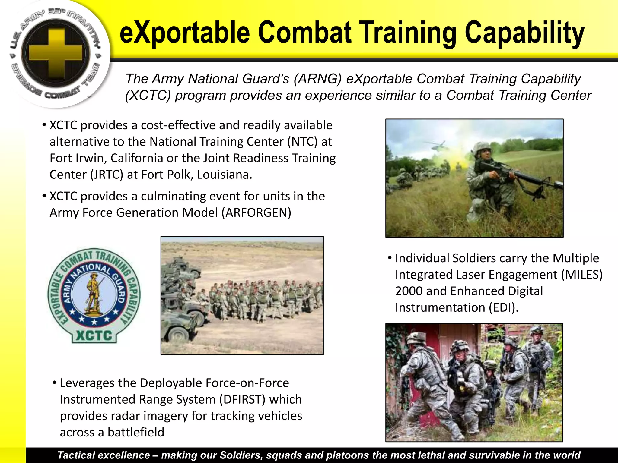 eXportable Combat Training Capability
               The Army National Guard’s (ARNG) eXportable Combat Training Capability
               (XCTC) program provides an experience similar to a Combat Training Center

• XCTC provides a cost-effective and readily available
  alternative to the National Training Center (NTC) at
  Fort Irwin, California or the Joint Readiness Training
  Center (JRTC) at Fort Polk, Louisiana.
• XCTC provides a culminating event for units in the
  Army Force Generation Model (ARFORGEN)


                                                                    • Individual Soldiers carry the Multiple
                                                                      Integrated Laser Engagement (MILES)
                                                                      2000 and Enhanced Digital
                                                                      Instrumentation (EDI).




 • Leverages the Deployable Force-on-Force
   Instrumented Range System (DFIRST) which
   provides radar imagery for tracking vehicles
   across a battlefield
  Tactical excellence – making our Soldiers, squads and platoons the most lethal and survivable in the world
 