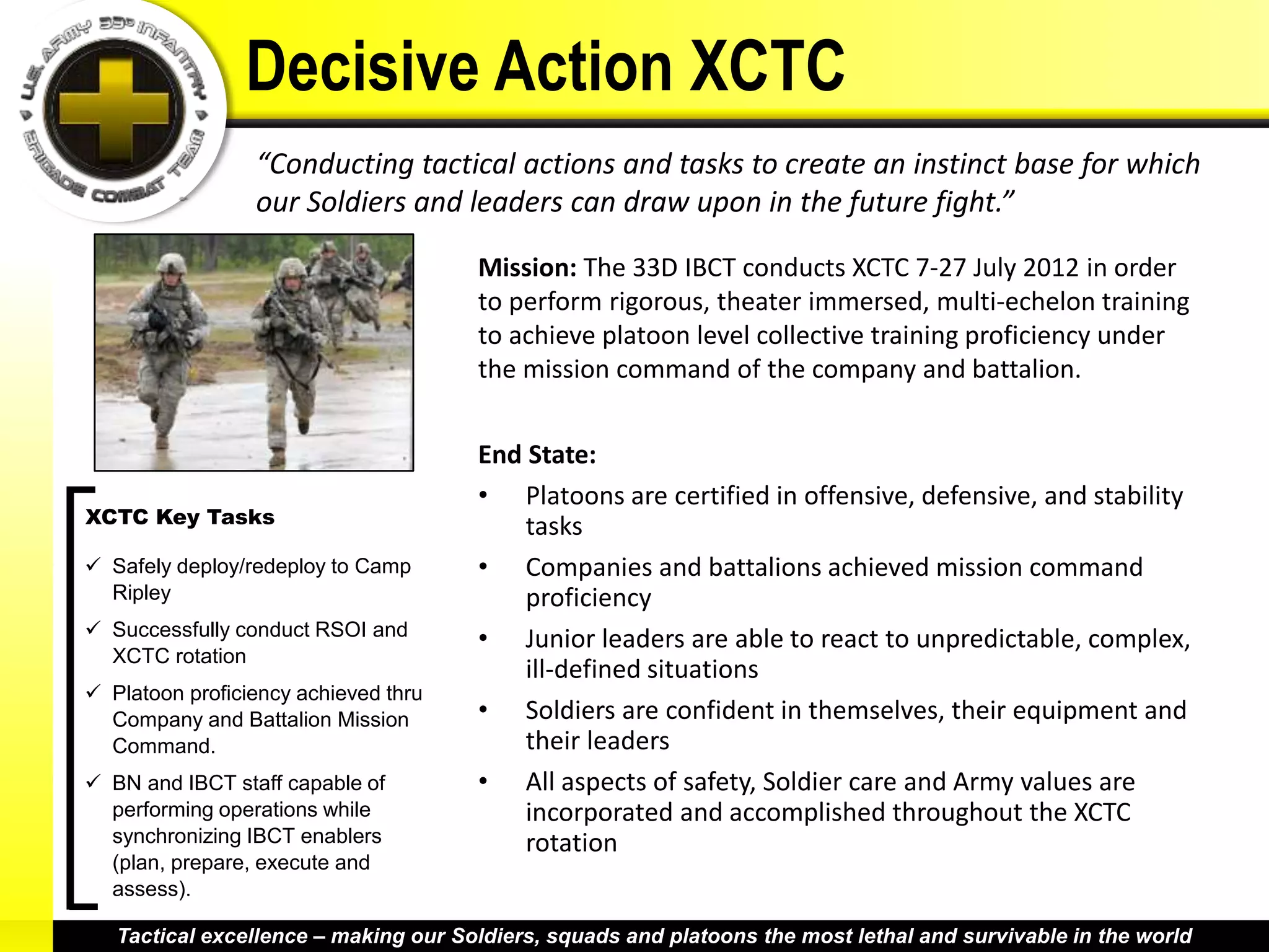 Decisive Action XCTC
                 “Conducting tactical actions and tasks to create an instinct base for which
                 our Soldiers and leaders can draw upon in the future fight.”

                                      Mission: The 33D IBCT conducts XCTC 7-27 July 2012 in order
                                      to perform rigorous, theater immersed, multi-echelon training
                                      to achieve platoon level collective training proficiency under
                                      the mission command of the company and battalion.


                                      End State:
                                      • Platoons are certified in offensive, defensive, and stability
XCTC Key Tasks                            tasks
 Safely deploy/redeploy to Camp      • Companies and battalions achieved mission command
  Ripley                                  proficiency
 Successfully conduct RSOI and
                                      • Junior leaders are able to react to unpredictable, complex,
  XCTC rotation
                                          ill-defined situations
 Platoon proficiency achieved thru
  Company and Battalion Mission       • Soldiers are confident in themselves, their equipment and
  Command.                                their leaders
 BN and IBCT staff capable of        • All aspects of safety, Soldier care and Army values are
  performing operations while             incorporated and accomplished throughout the XCTC
  synchronizing IBCT enablers             rotation
  (plan, prepare, execute and
  assess).

   Tactical excellence – making our Soldiers, squads and platoons the most lethal and survivable in the world
 