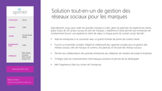 Spécialement conçu pour aider les grandes marques à créer, gérer et optimiser les expériences clients,
grâce à plus de 20 canaux sociaux et sites de marques. L’expérience Cloud permet aux entreprises de
constamment fournir une expérience client de valeur à chaque point de contact social. Sprinklr :

•  Aide les entreprises à se connecter avec un grand nombre de points de contact clients
•  Fournit un ensemble complet, intégré et collaboratif des capacités sociales pour la gestion des
médias sociaux, sites de marque, le contenu, les paid-ad, et l'écoute des réseaux sociaux
•  Permet aux collaborateurs des grandes entreprises de collaborer de manière sécurisée et évolutive 
•  S’intègre avec les investissements informatiques existants et permet de les développer
•  Met l'expérience client au centre de l'entreprise
Solution tout-en-un de gestion des
réseaux sociaux pour les marques
TECHNOLOGIE Azure
AUDIENCE CMO
THÈMES
Ecoute Social
Media
RECOMMANDÉ
POUR… CMO
RÉFÉRENCES
P&G, Barilla,
Groupon,
Nike, Pernot
Ricard, HTC…
www.sprinklr.com 
Besoin d’infos ?
anthony.virapin@microsoft.com
 