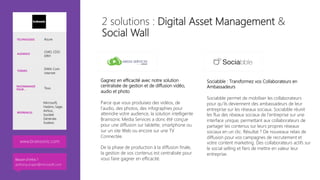 Gagnez en efficacité avec notre solution
centralisée de gestion et de diffusion vidéo,
audio et photo

Parce que vous produisez des vidéos, de
l’audio, des photos, des infographies pour
atteindre votre audience, la solution intelligente
Brainsonic Media Services a donc été conçue
pour une diffusion sur tablette, smartphone ou
sur un site Web ou encore sur une TV
Connectée.

De la phase de production à la diffusion finale,
la gestion de vos contenus est centralisée pour
vous faire gagner en efficacité.
Sociabble : Transformez vos Collaborateurs en
Ambassadeurs

Sociabble permet de mobiliser les collaborateurs
pour qu’ils deviennent des ambassadeurs de leur
entreprise sur les réseaux sociaux. Sociabble réunit
les flux des réseaux sociaux de l’entreprise sur une
interface unique, permettant aux collaborateurs de
partager les contenus sur leurs propres réseaux
sociaux en un clic. Résultat ? De nouveaux relais de
diffusion pour vos campagnes de recrutement et
votre content marketing. Des collaborateurs actifs sur
le social selling et fiers de mettre en valeur leur
entreprise.
TECHNOLOGIE Azure
AUDIENCE
CMO, CDO
DRH
THÈMES
DAM, Com
internet
RECOMMANDÉ
POUR… Tous
RÉFÉRENCES
Microsoft,
Hasbro, Sage,
Airbus,
Société
Générale,
Sodexo
www.brainsonic.com 
2 solutions : Digital Asset Management &
Social Wall
Besoin d’infos ?
anthony.virapin@microsoft.com
 
