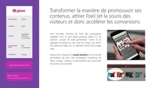 TECHNOLOGIE Azure
AUDIENCE CMO
THÈMES
Expérience
utilisateur,
e-commerce
RECOMMANDÉ
POUR…
B2C
E-commerce
RÉFÉRENCES Orange
www.glazemaker.com
Besoin d’infos ?
anthony.virapin@microsoft.com
Transformer la manière de promouvoir ses
contenus, attirer l’oeil (et la souris des
visiteurs et donc accélérer les conversions
Une nouvelle manière de faire des campagnes
digitales; c’est ce que Glaze propose grâce à a sa
solution unique de lead generation. Grâce à un
glaçage incorporé au site, l’œil du visiteur est attiré,
son attention fixée sur un élément choisi de la page
web.
Aujourd’hui, Glaze est la seule solution sur le marché
permettant de faire des campagnes marketing de
façon simple, créative, et percutante sans perturber
les visiteurs de site web.
Besoin d’infos ?
anthony.virapin@microsoft.com
 