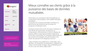 Mieux connaître ses clients grâce à la
puissance des bases de données
mutualisées.
Positionnée sur la connaissance client et la prédiction du
comportement d’achat basée sur des modèles statistiques
propriétaires. 
Les solutions de Conexance permettent d'améliorer les
performances des entreprises dans les phases de
prospection et fidélisation client.

Conexance propose des services de location d'adresses en
forte affinité, de segmentation, de prédiction du
comportement, d'enrichissement e-mail, et l'utilisation de
solutions CRM en mode Saas permettant d'optimiser le
fichier client, d'automatiser les campagnes relationnelles par
des scénarios de campagnes ultra-personnalisés et de
réaliser des opérations de retargeting multicanal.

"Chez Conexance nous préférons les « Smart Data » aux «
Big Data », les transactions aux déclarations, l’intégration des
canaux à l’omnicanalité, le trigger client au Marketing push...
et c’est ce que nous faisons depuis 2005."
www.conexancemd.com 
TECHNOLOGIE
Azure
(Machine
Learning)
AUDIENCE CMO,CDO
THÈMES CRM
RECOMMANDÉ
POUR… Tous
RÉFÉRENCES -
Besoin d’infos ?
anthony.virapin@microsoft.com
 