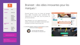 Braineet : des idées innovantes pour les
marques !
Braineet permet à tous vos clients de partager
leurs idées innovantes pour améliorer leur
expérience et co-créer avec vous les produits et
services de demain. 

Avec Braineet, vous vous rapprochez de vos
clients, construisez une relation constructive dans
la durée, et innovez mieux et plus vite. 



www.braineet.com 
TECHNOLOGIE Azure
AUDIENCE CMO,CDO
THÈMES
Relation
entreprises
consom-
mateurs,
Image de
marque, idées
RECOMMANDÉ
POUR… Tous
RÉFÉRENCES
Orange
Nespresso
SNCF
Autolib…
Besoin d’infos ?
anthony.virapin@microsoft.com
 