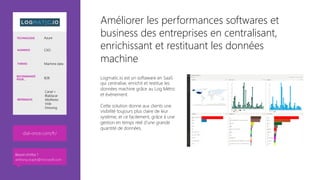 Améliorer les performances softwares et
business des entreprises en centralisant,
enrichissant et restituant les données
machine
Logmatic.io est un softaware en SaaS
qui centralise, enrichit et restitue les
données machine grâce au Log Métric
et événement. 

Cette solution donne aux clients une
visibilité toujours plus claire de leur
système; et ce facilement, grâce à une
gestion en temps réel d’une grande
quantité de données. 

dial-once.com/fr/ 
TECHNOLOGIE Azure
AUDIENCE CXO
THÈMES Machine data
RECOMMANDÉ
POUR… B2B
RÉFÉRENCES
Canal +
Blablacar
AlloResto
Vide
Dressing
Besoin d’infos ?
anthony.virapin@microsoft.com
 