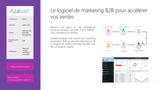 Le logiciel de marketing B2B pour accélérer
vos ventes
Recevoir une alerte sur son smartphone
lorsqu’un prospect est prêt à être sollicité...
Tout commercial en rêverait. 

Azalead propose une solution de marketing
automation B2B qui permet d’identifier et de
re-targeter les visiteurs de votre site B2B avec
des campagnes display.




http://azalead.com 
TECHNOLOGIE Azure
AUDIENCE CMO, CDO
THÈMES
Détection de
lead B2B
Retargetting
RECOMMANDÉ
POUR… B2B
RÉFÉRENCES
Nextperf
Integra
Archipelia
Limonetik
Besoin d’infos ?
anthony.virapin@microsoft.com
 