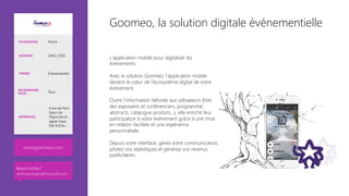 Goomeo, la solution digitale événementielle
L’application mobile pour digitaliser les
événements

Avec la solution Goomeo, l’application mobile
devient le cœur de l’écosystème digital de votre
événement.

Outre l’information délivrée aux utilisateurs (liste
des exposants et conférenciers, programme,
abstracts, catalogue produits…), elle enrichit leur
participation à votre événement grâce à une mise
en relation facilitée et une expérience
personnalisée.

Depuis votre interface, gérez votre communication,
pilotez vos statistiques et générez vos revenus
publicitaires.
www.goomeo.com
TECHNOLOGIE Azure
AUDIENCE CMO, CDO
THÈMES Evènementiel
RECOMMANDÉ
POUR… Tous
RÉFÉRENCES
Foire de Paris
Salon de
l’Agriculture
Japan Expo
Elle Active…
Besoin d’infos ?
anthony.virapin@microsoft.com
 