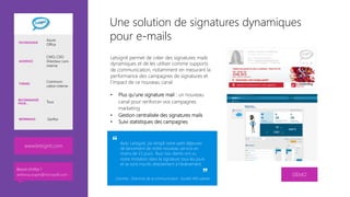 Une solution de signatures dynamiques
pour e-mails
Letsignit permet de créer des signatures mails
dynamiques et de les utiliser comme supports
de communication, notamment en mesurant la
performance des campagnes de signatures et
l’impact de ce nouveau canal

•  Plus qu’une signature mail : un nouveau
canal pour renforcer vos campagnes
marketing 
•  Gestion centralisée des signatures mails
•  Suivi statistiques des campagnes


DÉMO
www.letsignit.com 
TECHNOLOGIE
Azure
Office
AUDIENCE
CMO, CDO
Directeur com
interne
THÈMES
Communi-
cation interne
RECOMMANDÉ
POUR… Tous
RÉFÉRENCES Gerflor
Caroline , Directrice de la communication Société 400 salariés
Avec Letsignit, j’ai rempli notre petit déjeuner
de lancement de notre nouveau service en
moins de 15 jours. Tous nos clients ont vu
notre invitation dans la signature tous les jours
et se sont inscrits directement à l’évènement. 
Besoin d’infos ?
anthony.virapin@microsoft.com
 
