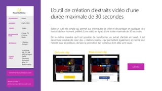 L’outil de création d’extraits vidéo d’une
durée maximale de 30 secondes
Edite un outil très simple qui permet aux internautes de créer et de partager en quelques clics
l’extrait de leur moment préféré d’une vidéo en ligne, d’une durée maximale de 30 secondes

De la même manière qu’il est possible de transformer un extrait d’article en tweet, il est
désormais possible de créer des « citations vidéos » qui permettent également, et c’est là tout
l’intérêt pour les éditeurs, de faire la promotion des contenus dont elles sont issues.


TECHNOLOGIE Azure
AUDIENCE CMO, CDO
THÈMES Vidéo
RECOMMANDÉ
POUR…
Presse, TV,
Cinéma,
Radio
RÉFÉRENCES
L’Express
Europe 1
CLIENTS
CIBLÉS
Le Monde
M6, TF1, AB
NRJ, Le Figaro
Pathé,
Gaumont,
Eurosport
BFM TV
Radio France
DÉMO
www.thankyoumotion.com
Besoin d’infos ?
anthony.virapin@microsoft.com
 