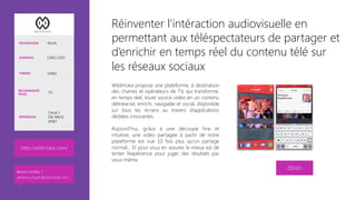 Réinventer l’intéraction audiovisuelle en
permettant aux téléspectateurs de partager et
d’enrichir en temps réel du contenu télé sur
les réseaux sociaux 
Wildmoka propose une plateforme, à destination
des chaines et opérateurs de TV, qui transforme,
en temps réel, toute source vidéo en un contenu
délinéarisé, enrichi, navigable et social, disponible
sur tous les écrans au travers d’applications
dédiées innovantes.

Aujourd’hui, grâce à une découpe fine et
intuitive, une vidéo partagée à partir de notre
plateforme est vue 10 fois plus qu’un partage
normal... Et pour vous en assurer, le mieux est de
tenter l’expérience pour juger des résultats par
vous-même.



DÉMO
TECHNOLOGIE Azure
AUDIENCE CMO, CDO
THÈMES Vidéo
RECOMMANDÉ
POUR… TV
RÉFÉRENCES
Canal +
D8, NRJ12
AT&T
http://wildmoka.com/ 
Besoin d’infos ?
anthony.virapin@microsoft.com
 