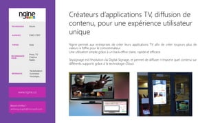 Créateurs d’applications TV, diffusion de
contenu, pour une expérience utilisateur
unique 
Ngine permet aux entreprises de créer leurs applications TV afin de créer toujours plus de
valeurs à l’offre pour le consommateur.
Une utilisation simple grâce à un back-office claire, rapide et efficace.

Skysignage est l’évolution du Digital Signage, et permet de diffuser n’importe quel contenu sur
différents supports grâce à la technologie Cloud.



TECHNOLOGIE Azure
AUDIENCE CMO, CDO
THÈMES Vote
RECOMMANDÉ
POUR…
Press, TV
Cinéma
Radio
RÉFÉRENCES
Nickelodeon
Euronews
Nostalgie…
www.ngine.co
Besoin d’infos ?
anthony.virapin@microsoft.com
 