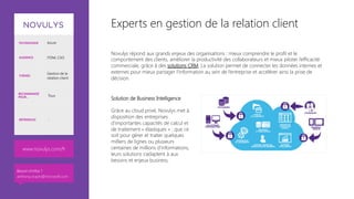 Experts en gestion de la relation client
Novulys répond aux grands enjeux des organisations : mieux comprendre le profil et le
comportement des clients, améliorer la productivité des collaborateurs et mieux piloter l’efficacité
commerciale, grâce à des solutions CRM. La solution permet de connecter les données internes et
externes pour mieux partager l’information au sein de l’entreprise et accélérer ainsi la prise de
décision.


Solution de Business Intelligence 

Grâce au cloud privé, Novulys met à
disposition des entreprises
d’importantes capacités de calcul et
de traitement « élastiques » : que ce
soit pour gérer et traiter quelques
milliers de lignes ou plusieurs
centaines de millions d’informations,
leurs solutions s’adaptent à aux
besoins et enjeux business.

TECHNOLOGIE Azure
AUDIENCE ITDM, CSO
THÈMES
Gestion de la
relation client
RECOMMANDÉ
POUR… Tous
RÉFÉRENCES -
www.novulys.com/fr
Besoin d’infos ?
anthony.virapin@microsoft.com
 