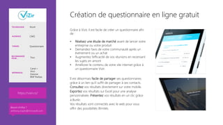 Création de questionnaire en ligne gratuit
Grâce à Vizir, il est facile de créer un questionnaire afin
de :

•  Réalisez une étude de marché avant de lancer votre
entreprise ou votre produit
•  Demandez l’avis de votre communauté après un
événement ou un achat
•  Augmentez l’efficacité de vos réunions en recensant
les sujets en amont
•  Améliorer le contenu de votre site internet grâce à
un questionnaire Vizir.
Il est désormais facile de partager ses questionnaires
grâce à un lien qu'il suffit de partager à ses contacts. 
Consultez vos résultats directement sur votre mobile.
Exportez vos résultats sur Excel pour une analyse
personnalisée. Présentez vos résultats en un clic grâce
à Bunkr. 
Vos résultats sont connectés avec le web pour vous
offrir des possibilités illimités.

TECHNOLOGIE Azure
AUDIENCE CMO
THÈMES Questionnaire
RECOMMANDÉ
POUR… Tous
RÉFÉRENCES
Canal +
Vinci
Danone
BNP Paribas
https://vizir.co/ 
Besoin d’infos ?
anthony.virapin@microsoft.com
 