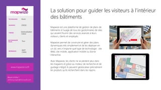 La solution pour guider les visiteurs à l'intérieur
des bâtiments
Mapwize est une plateforme de gestion de plans de
bâtiments à l’usage de tous les gestionnaires de sites
qui veulent fournir des services avancés à leurs
visiteurs, clients et employés.

Mapwize permet de construire et gérer des plans
dynamiques très simplement et de les déployer en
un clic vers n’importe quel type de technologie : site
Web, site mobile, application mobile ou borne
interactive. 

Avec Mapwize, les clients ne se perdent plus dans
les magasins et grâce au moteur de recherche et de
guidage intégré ils peuvent géolocaliser précisément
les produits qu’ils recherchent dans les rayons.
TECHNOLOGIE Azure
AUDIENCE CROSS
THÈMES
Geolocalisation
indoor
RECOMMANDÉ
POUR… Tous
RÉFÉRENCES
RATP
CNDG
www.mapwize.io/fr
Besoin d’infos ?
anthony.virapin@microsoft.com
 