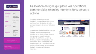 La solution en ligne qui pilote vos opérations
commerciales selon les moments forts de votre
activité
La solution qui anime toutes vos
opérations commerciales en fonction de
vos temps forts. Génération de trafic,
animation de point de vente et fidélisation
client.

La plateforme commercialisée en Saas par
Digitaleo permet de récupérer des
données sur les clients en ligne, d’opérer
des campagnes marketing et des
enquêtes de satisfaction. La start-up
fondée par Jocelyn Denis s’adresse aux
distributeurs et aux commerçants. Elle
revendique plus de 2 700 clients dont des
grands comptes comme Leclerc, Renault,
Veolia, le ministère de l’Education
nationale…
www.digitaleo.fr 
TECHNOLOGIE Azure
AUDIENCE
CMO, CDO
Sales manager
THÈMES
Geolocalisation
indoor
RECOMMANDÉ
POUR… Retail
RÉFÉRENCES
Intermarché
Fiat
Beaumanoir
Ibis Hôtels
Citroen
Besoin d’infos ?
anthony.virapin@microsoft.com
 