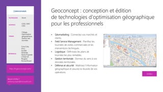 Geoconcept : conception et édition
de technologies d’optimisation géographique
pour les professionnels
•  Géomarketing : Connectez vos marchés et
clients.
•  Field Service Management : Planifiez les
tournées de visites commerciales et les
interventions techniques.
•  Logistique : Définissez les plans de
tournées les plus rentables. 
•  Gestion territoriale : Donnez du sens à vos
données territoriales.
•  Défense et sécurité : Maîtrisez l'information
géographique et assurez la réussite de vos
opérations.

Vidéo
http://fr.geoconcept.com/ 
TECHNOLOGIE Azure
AUDIENCE
COO, CMO
CDO
THÈMES
Ciblage,
Optimisation
géographique,
Gestion des
tournées
RÉFÉRENCES
Coca Cola,
Vinci,
Société
Générale,
Veolia Propreté
L’Oréal UK
Peugeot
Pernod Ricard
Besoin d’infos ?
anthony.virapin@microsoft.com
 