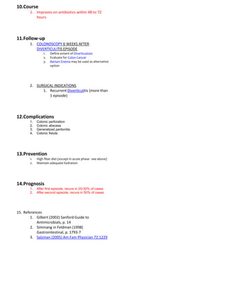 10.Course
       1. Improves on antibiotics within 48 to 72
          hours




11.Follow-up
       1. COLONOSCOPY 6 WEEKS AFTER
          DIVERTICULITIS EPISODE
                1.   Define extent of Diverticulosis
                2.   Evaluate for Colon Cancer
                3.   Barium Enema may be used as alternative
                     option




       2. SURGICAL INDICATIONS
             1. Recurrent Diverticulitis (more than
                1 episode)




12.Complications
       1.   Colonic perforation
       2.   Colonic abscess
       3.   Generalized peritonitis
       4.   Colonic fistula




13.Prevention
       1.   High fiber diet (except in acute phase - see above)
       2.   Maintain adequate hydration




14.Prognosis
       1.   After first episode, recurs in 20-30% of cases
       2.   After second episode, recurs in 50% of cases




15. References
        1. Gilbert (2002) Sanford Guide to
           Antimicrobials, p. 14
        2. Simmang in Feldman (1998)
           Gastrointestinal, p. 1793-7
        3. Salzman (2005) Am Fam Physician 72:1229
 
