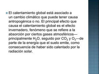  El calentamiento global está asociado a
un cambio climático que puede tener causa
antropogénica o no. El principal efecto que
causa el calentamiento global es el efecto
invernadero, fenómeno que se refiere a la
absorción por ciertos gases atmosféricos—
principalmente H2O, seguido por CO2 y O3—de
parte de la energía que el suelo emite, como
consecuencia de haber sido calentado por la
radiación solar.
 