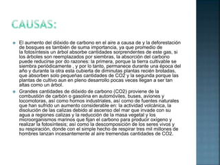  El aumento del dióxido de carbono en el aire a causa de y la deforestación
de bosques es también de suma importancia, ya que promedio de
la fotosíntesis un árbol absorbe cantidades sorprendentes de este gas, si
los árboles son reemplazados por siembras, la absorción del carbono
puede reducirse por do razones: la primera, porque la tierra cultivable se
siembra periódicamente , y por lo tanto, permanece durante una época del
aňo y durante la otra esta cubierta de diminutas plantas recién brotadas,
que absorben solo pequeńas cantidades de CO2 y la segunda porque las
plantas de cultivo aun en pleno desarrollo pocas veces llegan a ser tan
altas como un árbol.
 Grandes cantidades de dióxido de carbono (CO2) proviene de la
combustión de carbón o gasolina en automóviles, buses, aviones y
locomotoras, así como hornos industriales, así como de fuentes naturales
que han sufrido un aumento considerable en: la actividad volcánica, la
disolución de las calizas debido al ascenso del mar que invade con su
agua a regiones calizas y la reducción de la masa vegetal y los
microorganismos marinos que fijan el carbono para producir oxígeno y
realizar la fotosíntesis; así como la descomposición de los seres vivos y
su respiración, donde con el simple hecho de respirar tres mil millones de
hombres lanzan incesantemente al aire tremendas cantidades de CO2.
 
