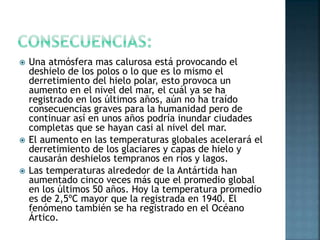  Una atmósfera mas calurosa está provocando el
deshielo de los polos o lo que es lo mismo el
derretimiento del hielo polar, esto provoca un
aumento en el nivel del mar, el cuál ya se ha
registrado en los últimos años, aún no ha traído
consecuencias graves para la humanidad pero de
continuar así en unos años podría inundar ciudades
completas que se hayan casi al nivel del mar.
 El aumento en las temperaturas globales acelerará el
derretimiento de los glaciares y capas de hielo y
causarán deshielos tempranos en ríos y lagos.
 Las temperaturas alrededor de la Antártida han
aumentado cinco veces más que el promedio global
en los últimos 50 años. Hoy la temperatura promedio
es de 2,5ºC mayor que la registrada en 1940. El
fenómeno también se ha registrado en el Océano
Ártico.
 