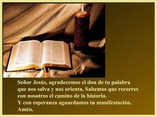 Señor Jesús, agradecemos el don de tu palabra
que nos salva y nos orienta. Sabemos que recorres
con nosotros el camino de la historia.
Y con esperanza aguardamos tu manifestación.
Amén.
 