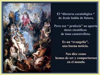 El “discurso escatológico “
  de Jesús habla de futuro.

Pero esa “ profecía” no aporta
       datos científicos
    de tono catastrofista.

     Es un “evangelio”,
     una buena noticia.

      Nos dice como
hemos de ser y comportarnos
       en el mundo.
 