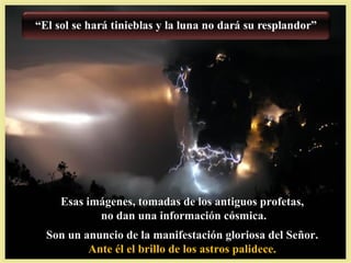 Esas imágenes, tomadas de los antiguos profetas,
         no dan una información cósmica.
Son un anuncio de la manifestación gloriosa del Señor.
        Ante él el brillo de los astros palidece.
 