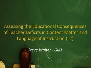 Assessing the Educational Consequences 
of Teacher Deficits in Content Matter and 
Language of Instruction (L2) 
Steve Walter - GIAL 
 