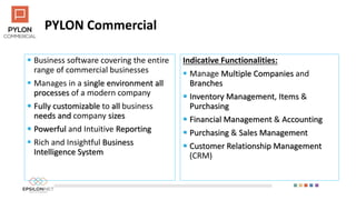 PYLON Commercial
 Business software covering the entire
range of commercial businesses
 Manages in a single environment all
processes of a modern company
 Fully customizable to all business
needs and company sizes
 Powerful and Intuitive Reporting
 Rich and Insightful Business
Intelligence System
Indicative Functionalities:
 Manage Multiple Companies and
Branches
 Inventory Management, Items &
Purchasing
 Financial Management & Accounting
 Purchasing & Sales Management
 Customer Relationship Management
(CRM)
 