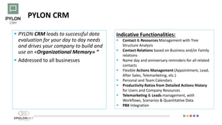 PYLON CRM
 PYLON CRM leads to successful data
evaluation for your day to day needs
and drives your company to build and
use an «Organizational Memory» “
 Addressed to all businesses
Indicative Functionalities:
 Contact & Resources Management with Tree
Structure Analysis
 Contact Relations based on Business and/or Family
relations
 Name day and anniversary reminders for all related
contacts
 Flexible Actions Management (Appointment, Lead,
After Sales, Telemarketing, etc.)
 Personal and Team Calendars
 Productivity Ratios from Detailed Actions History
for Users and Company Resources
 Telemarketing & Leads management, with
Workflows, Scenarios & Quantitative Data
 PBX Integration
 