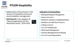 PYLON Hospitality
 Addressed to all businesses in the
sectors of hospitality and tourist
accommodation management.
 Gold Award in the category of
“Special applications for the
Hospitality Sector” 2014-2015
Indicative Functionalities:
 Booking & Reception Management
 Group reservations
 Allotment, Contracts and Booking Position
 Interfaces with PBX, Pay TV Systems
 e-billing interfaces
 Links with booking sites
 SPA & Events Management
 Inventory Management & Purchasing
 Links with accounting systems
 