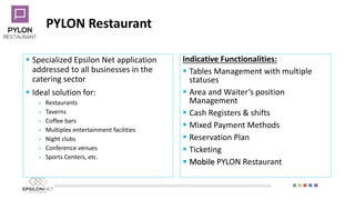 PYLON Restaurant
 Specialized Epsilon Net application
addressed to all businesses in the
catering sector
 Ideal solution for:
 Restaurants
 Taverns
 Coffee bars
 Multiplex entertainment facilities
 Night clubs
 Conference venues
 Sports Centers, etc.
Indicative Functionalities:
 Tables Management with multiple
statuses
 Area and Waiter’s position
Management
 Cash Registers & shifts
 Mixed Payment Methods
 Reservation Plan
 Ticketing
 Mobile PYLON Restaurant
 