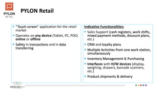 PYLON Retail
 “Touch screen” application for the retail
market
 Operates on any device (Tablet, PC, POS)
online or offline
 Safety in transactions and in data
transferring
Indicative Functionalities:
 Sales Support (cash registers, work shifts,
mixed payment methods, discount plans,
etc.)
 CRM and loyalty plans
 Multiple Activities from one work station,
simultaneously
 Inventory Management & Purchasing
 Interfaces with H/W devices (display,
weighing, drawers, barcode scanners,
etc.)
 Product shipments & delivery
 