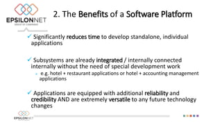  Significantly reduces time to develop standalone, individual
applications
 Subsystems are already integrated / internally connected
internally without the need of special development work
 e.g. hotel + restaurant applications or hotel + accounting management
applications
 Applications are equipped with additional reliability and
credibility AND are extremely versatile to any future technology
changes
2. The Benefits of a Software Platform
 