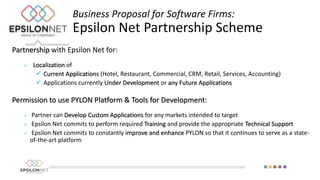 Partnership with Epsilon Net for:
 Localization of
 Current Applications (Hotel, Restaurant, Commercial, CRM, Retail, Services, Accounting)
 Applications currently Under Development or any Future Applications
Permission to use PYLON Platform & Tools for Development:
 Partner can Develop Custom Applications for any markets intended to target
 Epsilon Net commits to perform required Training and provide the appropriate Technical Support
 Epsilon Net commits to constantly improve and enhance PYLON so that it continues to serve as a state-
of-the-art platform
Business Proposal for Software Firms:
Epsilon Net Partnership Scheme
 