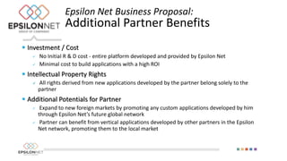  Investment / Cost
 No Initial R & D cost - entire platform developed and provided by Epsilon Net
 Minimal cost to build applications with a high ROI
 Intellectual Property Rights
 All rights derived from new applications developed by the partner belong solely to the
partner
 Additional Potentials for Partner
 Expand to new foreign markets by promoting any custom applications developed by him
through Epsilon Net’s future global network
 Partner can benefit from vertical applications developed by other partners in the Epsilon
Net network, promoting them to the local market
Epsilon Net Business Proposal:
Additional Partner Benefits
 