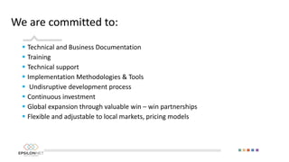 We are committed to:
 Technical and Business Documentation
 Training
 Technical support
 Implementation Methodologies & Tools
 Undisruptive development process
 Continuous investment
 Global expansion through valuable win – win partnerships
 Flexible and adjustable to local markets, pricing models
 