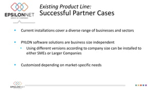  Current installations cover a diverse range of businesses and sectors
 PYLON software solutions are business size independent
• Using different versions according to company size can be installed to
either SMEs or Larger Companies
 Customized depending on market-specific needs
Existing Product Line:
Successful Partner Cases
 