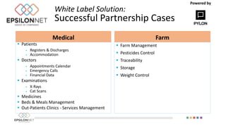 White Label Solution:
Successful Partnership Cases
Medical
 Patients
 Registers & Discharges
 Accommodation
 Doctors
 Appointments Calendar
 Emergency Calls
 Financial Data
 Examinations
 X-Rays
 Cat Scans
 Medicines
 Beds & Meals Management
 Out-Patients Clinics - Services Management
Farm
 Farm Management
 Pesticides Control
 Traceability
 Storage
 Weight Control
Powered by
 