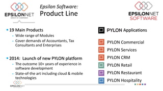  19 Main Products
 Wide range of Modules
 Cover demands of Accountants, Tax
Consultants and Enterprises
 2014: Launch of new PYLON platform
 The outcome 10+ years of experience in
software development
 State-of-the art including cloud & mobile
technologies
Epsilon Software:
Product Line
Applications
PYLON Commercial
PYLON Services
PYLON CRM
PYLON Retail
PYLON Restaurant
PYLON Hospitality
 