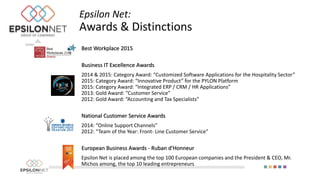 Best Workplace 2015
Business IT Excellence Awards
2014 & 2015: Category Award: “Customized Software Applications for the Hospitality Sector”
2015: Category Award: “Innovative Product” for the PYLON Platform
2015: Category Award: “Integrated ERP / CRM / HR Applications”
2013: Gold Award: “Customer Service”
2012: Gold Award: “Accounting and Tax Specialists”
National Customer Service Awards
2014: “Online Support Channels”
2012: “Team of the Year: Front- Line Customer Service”
European Business Awards - Ruban d'Honneur
Epsilon Net is placed among the top 100 European companies and the President & CEO, Mr.
Michos among, the top 10 leading entrepreneurs
Epsilon Net:
Awards & Distinctions
 