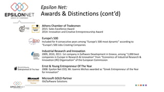 Athens Chamber of Tradesmen
2015: Sales Excellence Award
2014: Innovation and Creative Entrepreneurship Award
Europe’s 500
Included for 4 consecutive years among “Europe’s 500 most dynamic” according to
“Europe’s 500 Jobs Creating Companies
Industrial Research and Innovation
2009, 2010, 2011: 1st company in Software Development in Greece, among “1,000 best
companies in Europe in Research & Innovation” from “Economics of Industrial Research &
Innovation (IRI) Organisation” of the European Commission
Ernst & Young Entrepreneur Of The Year
2008: Epsilon Net CEO, Mr. Ioannis Michos awarded as “Greek Entrepreneur of the Year
for Innovation”
Microsoft GOLD Partner
ISV/Software Solutions
Epsilon Net:
Awards & Distinctions (cont’d)
 