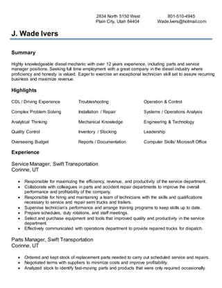 2834 North 5150 West 801-510-4945
Plain City, Utah 84404 Wade.Ivers@hotmail.com
J. Wade Ivers
Summary
Highly knowledgeable diesel mechanic with over 12 years experience, including parts and service
manager positions. Seeking full time employment with a great company in the diesel industry where
proficiency and honesty is valued. Eager to exercise an exceptional technician skill set to assure recurring
business and maximize revenue.
Highlights
CDL / Driving Experience Troubleshooting Operation & Control
Complex Problem Solving Installation / Repair Systems / Operations Analysis
Analytical Thinking Mechanical Knowledge Engineering & Technology
Quality Control Inventory / Stocking Leadership
Overseeing Budget Reports / Documentation Computer Skills/ Microsoft Office
Experience
Service Manager, Swift Transportation
Corinne, UT
 Responsible for maximizing the efficiency, revenue, and productivity of the service department.
 Collaborate with colleagues in parts and accident repair departments to improve the overall
performance and profitability of the company.
 Responsible for hiring and maintaining a team of technicians with the skills and qualifications
necessary to service and repair semi trucks and trailers.
 Supervise technician’s performance and arrange training programs to keep skills up to date.
 Prepare schedules, duty rotations, and staff meetings.
 Select and purchase equipment and tools that improved quality and productivity in the service
department.
 Effectively communicated with operations department to provide repaired trucks for dispatch.
Parts Manager, Swift Transportation
Corinne, UT
 Ordered and kept stock of replacement parts needed to carry out scheduled service and repairs.
 Negotiated terms with suppliers to minimize costs and improve profitability.
 Analyzed stock to identify fast-moving parts and products that were only required occasionally.
 
