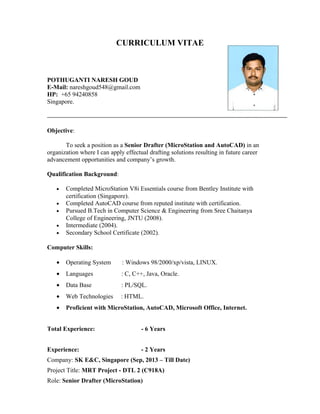 CURRICULUM VITAE
POTHUGANTI NARESH GOUD
E-Mail: nareshgoud548@gmail.com
HP: +65 94240858
Singapore.
Objective:
To seek a position as a Senior Drafter (MicroStation and AutoCAD) in an
organization where I can apply effectual drafting solutions resulting in future career
advancement opportunities and company’s growth.
Qualification Background:
• Completed MicroStation V8i Essentials course from Bentley Institute with
certification (Singapore).
• Completed AutoCAD course from reputed institute with certification.
• Pursued B.Tech in Computer Science & Engineering from Sree Chaitanya
College of Engineering, JNTU (2008).
• Intermediate (2004).
• Secondary School Certificate (2002).
Computer Skills:
• Operating System : Windows 98/2000/xp/vista, LINUX.
• Languages : C, C++, Java, Oracle.
• Data Base : PL/SQL.
• Web Technologies : HTML.
• Proficient with MicroStation, AutoCAD, Microsoft Office, Internet.
Total Experience: - 6 Years
Experience: - 2 Years
Company: SK E&C, Singapore (Sep, 2013 – Till Date)
Project Title: MRT Project - DTL 2 (C918A)
Role: Senior Drafter (MicroStation)
 