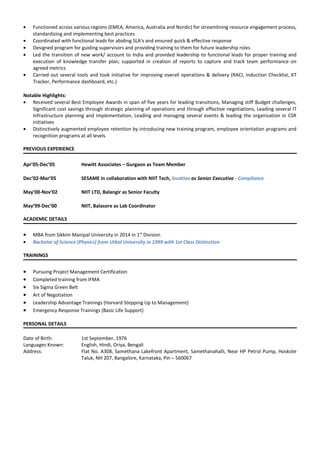 • Functioned across various regions (EMEA, America, Australia and Nordic) for streamlining resource engagement process,
standardizing and implementing best practices
• Coordinated with functional leads for abiding SLA’s and ensured quick & effective response
• Designed program for guiding supervisors and providing training to them for future leadership roles
• Led the transition of new work/ account to India and provided leadership to functional leads for proper training and
execution of knowledge transfer plan; supported in creation of reports to capture and track team performance on
agreed metrics
• Carried out several tools and took initiative for improving overall operations & delivery (RACI, Induction Checklist, KT
Tracker, Performance dashboard, etc.)
Notable Highlights:
• Received several Best Employee Awards in span of five years for leading transitions, Managing stiff Budget challenges,
Significant cost savings through strategic planning of operations and through effective negotiations, Leading several IT
Infrastructure planning and implementation, Leading and managing several events & leading the organization in CSR
initiatives
• Distinctively augmented employee retention by introducing new training program, employee orientation programs and
recognition programs at all levels
PREVIOUS EXPERIENCE
Apr’05-Dec’05 Hewitt Associates – Gurgaon as Team Member
Dec’02-Mar’05 SESAME in collaboration with NIIT Tech, location as Senior Executive - Compliance
May’00-Nov’02 NIIT LTD, Balangir as Senior Faculty
May’99-Dec’00 NIIT, Balasore as Lab Coordinator
ACADEMIC DETAILS
• MBA from Sikkim Manipal University in 2014 in 1st
Division
• Bachelor of Science (Physics) from Utkal University in 1999 with 1st Class Distinction
TRAININGS
• Pursuing Project Management Certification
• Completed training from IFMA
• Six Sigma Green Belt
• Art of Negotiation
• Leadership Advantage Trainings (Harvard Stepping Up to Management)
• Emergency Response Trainings (Basic Life Support)
PERSONAL DETAILS
Date of Birth: 1st September, 1976
Languages Known: English, Hindi, Oriya, Bengali
Address: Flat No. A308, Samethana Lakefront Apartment, Samethanahalli, Near HP Petrol Pump, Hoskote
Taluk, NH 207, Bangalore, Karnataka, Pin – 560067
 